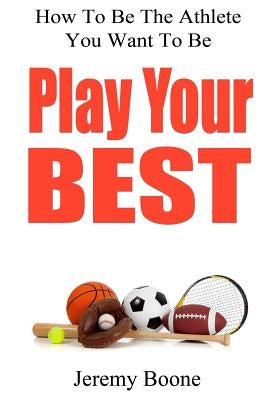 Play Your Best: How To Be The Athlete You Want To Be by Boone, Jeremy