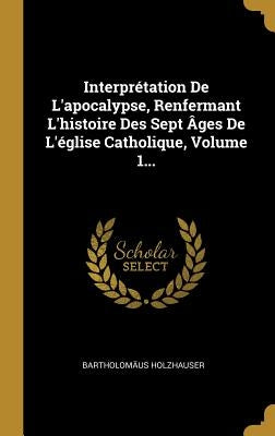 Interprétation De L'apocalypse, Renfermant L'histoire Des Sept Âges De L'église Catholique, Volume 1... by Holzhauser, Bartholomäus
