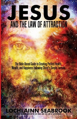 Jesus and the Law of Attraction: The Bible-Based Guide to Creating Perfect Health, Wealth, and Happiness Following Christ's Simple Formula by Seabrook, Lochlainn