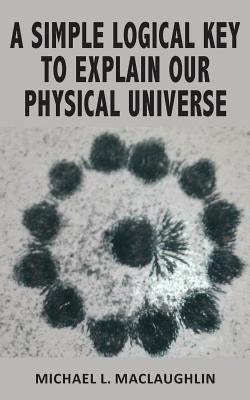 A Simple Logical Key to Explain Our Physical Universe by Maclaughlin, Michael L.