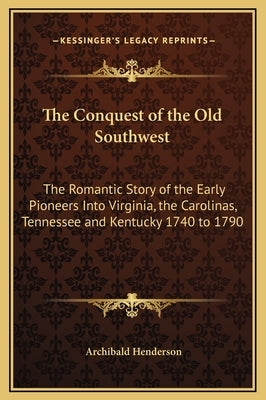 The Conquest of the Old Southwest: The Romantic Story of the Early Pioneers Into Virginia, the Carolinas, Tennessee and Kentucky 1740 to 1790 by Henderson, Archibald
