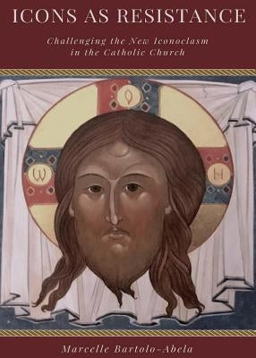 Icons as Resistance: Challenging the New Iconoclasm in the Catholic Church by Bartolo Abela, Marcelle