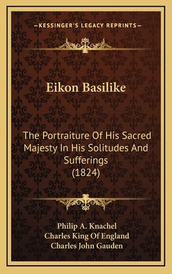 Eikon Basilike: The Portraiture of His Sacred Majesty in His Solitudes and Sufferings (1824) by Knachel, Philip A.