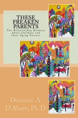 These Freaken Parents: The Relationship Between Adult Children and their Aging Parents by D'Abate Ph. D., Dominic a.
