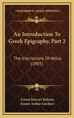 An Introduction to Greek Epigraphy, Part 2: The Inscriptions of Attica (1905) by Roberts, Ernest Stewart