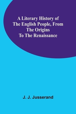 A Literary History of the English People, from the Origins to the Renaissance by J. Jusserand, J.