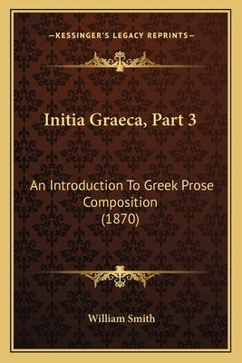 Initia Graeca, Part 3: An Introduction To Greek Prose Composition (1870) by Smith, William