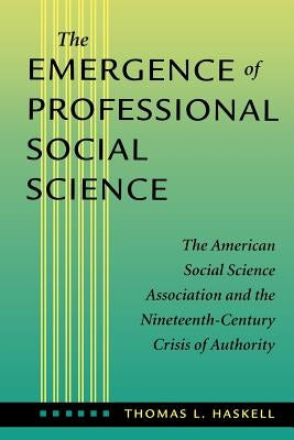 The Emergence of Professional Social Science: The American Social Science Association and the Nineteenth-Century Crisis of Authority by Haskell, Thomas L.