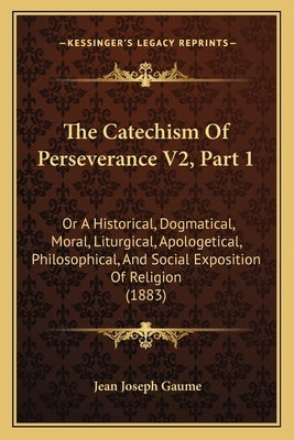 The Catechism of Perseverance V2, Part 1: Or a Historical, Dogmatical, Moral, Liturgical, Apologetical, Philosophical, and Social Exposition of Religi by Gaume, Jean Joseph