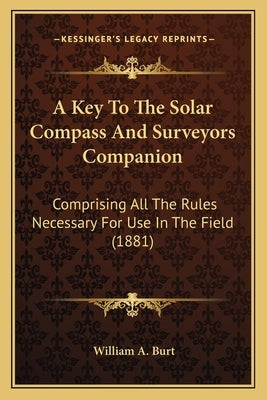 A Key To The Solar Compass And Surveyors Companion: Comprising All The Rules Necessary For Use In The Field (1881) by Burt, William A.