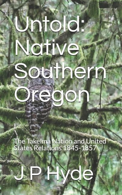 Untold: Native Southern Oregon: The Takelma Nation and United States Relations 1845-1857 by Hyde, J. P.