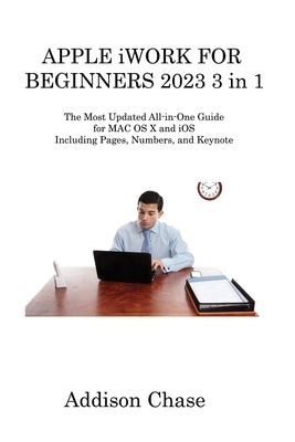 APPLE iWORK FOR BEGINNERS 2023 3 in 1: The Most Updated All-in-One Guide for MAC OS X and iOS Including Pages, Numbers, and Keynote by Chase, Addison