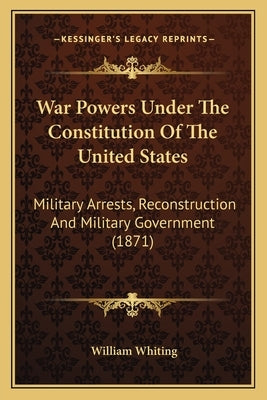 War Powers Under the Constitution of the United States: Military Arrests, Reconstruction and Military Government (1871) by Whiting, William