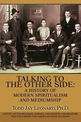 Talking to the Other Side: A History of Modern Spiritualism and Mediumship: A Study of the Religion, Science, Philosophy and Mediums that Encompa by Leonard, Todd Jay