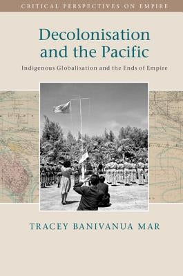 Decolonisation and the Pacific: Indigenous Globalisation and the Ends of Empire by Banivanua Mar, Tracey