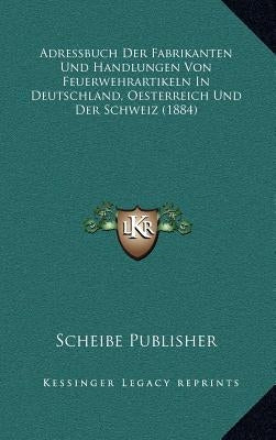 Adressbuch Der Fabrikanten Und Handlungen Von Feuerwehrartikeln in Deutschland, Oesterreich Und Der Schweiz (1884) by Scheibe Publisher