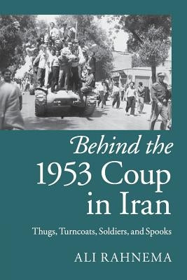 Behind the 1953 Coup in Iran: Thugs, Turncoats, Soldiers, and Spooks by Rahnema, Ali