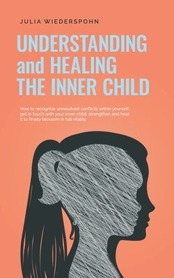 Understanding and Healing the Inner Child: How to recognize unresolved conflicts within yourself, get in touch with your inner child, strengthen and h by Wiederspohn, Julia
