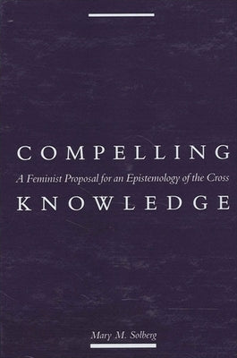 Compelling Knowledge: A Feminist Proposal for an Epistemology of the Cross by Solberg, Mary M.