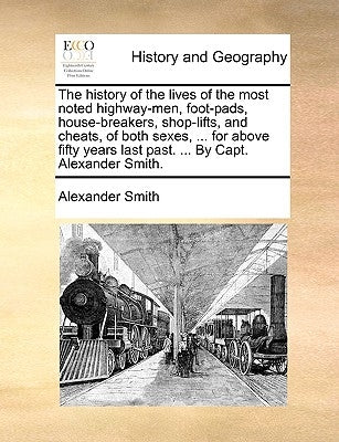 The History of the Lives of the Most Noted Highway-Men, Foot-Pads, House-Breakers, Shop-Lifts, and Cheats, of Both Sexes, ... for Above Fifty Years La by Smith, Alexander, Captain