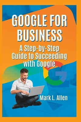 Google for Business: A Step-by-Step Guide to Succeeding with Google by Allen, Mark L.