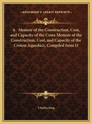 A Memoir of the Construction, Cost, and Capacity of the Crota Memoir of the Construction, Cost, and Capacity of the Croton Aqueduct, Compiled from O by King, Charles