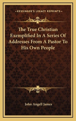 The True Christian Exemplified in a Series of Addresses from a Pastor to His Own People by James, John Angell