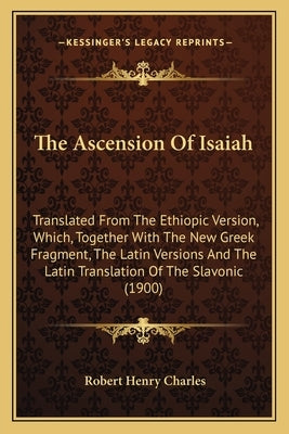 The Ascension Of Isaiah: Translated From The Ethiopic Version, Which, Together With The New Greek Fragment, The Latin Versions And The Latin Tr by Charles, Robert Henry