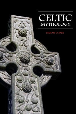 Celtic Mythology: Fascinating Myths and Legends of Gods, Goddesses, Heroes and Monster from the Ancient Irish, Welsh, Scottish and Britt by Lopez, Simon