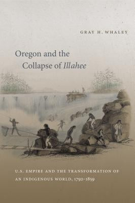 Oregon and the Collapse of Illahee: U.S. Empire and the Transformation of an Indigenous World, 1792-1859 by Whaley, Gray H.