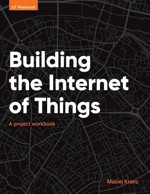 Building the Internet of Things: A project workbook by Kranz, Maciej