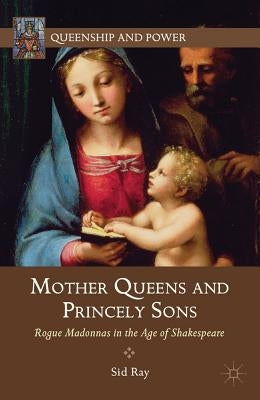 Mother Queens and Princely Sons: Rogue Madonnas in the Age of Shakespeare by Ray, S.