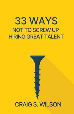 33 Ways Not to Screw Up Hiring Great Talent by Wilson, Craig S.