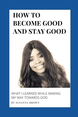 How to Become Good and Stay Good: What I Learned While Making My Way towards God by Brown, Susanna