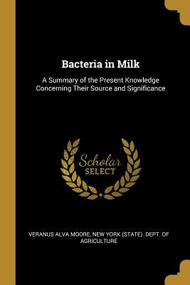Bacteria in Milk: A Summary of the Present Knowledge Concerning Their Source and Significance by Alva Moore, New York (State) Dept of a.
