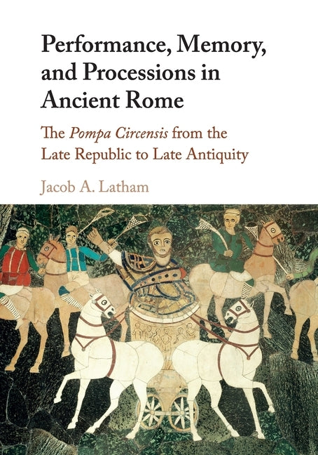 Performance, Memory, and Processions in Ancient Rome: The Pompa Circensis from the Late Republic to Late Antiquity by Latham, Jacob A.