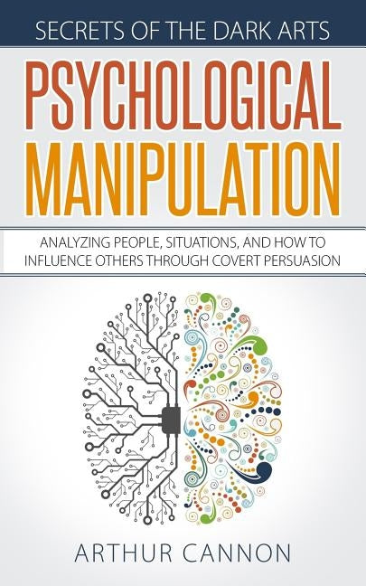 Psychological Manipulation: Analyzing People, Situations and How to Influence Others Through Covert Persuasion by Cannon, Arthur