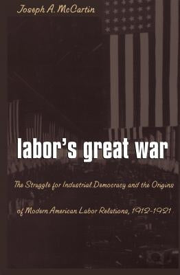 Labor's Great War: The Struggle for Industrial Democracy and the Origins of Modern American Labor Relations, 1912-1921 by McCartin, Joseph a.
