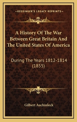 A History of the War Between Great Britain and the United States of America: During the Years 1812-1814 (1855) by Auchinleck, Gilbert