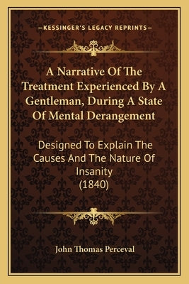 A Narrative of the Treatment Experienced by a Gentleman, During a State of Mental Derangement: Designed to Explain the Causes and the Nature of Insani by Perceval, John Thomas