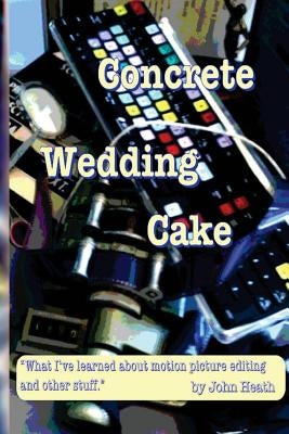 Concrete Wedding Cake: what I have learned about motion picture editing and other stuff by Heath, John William