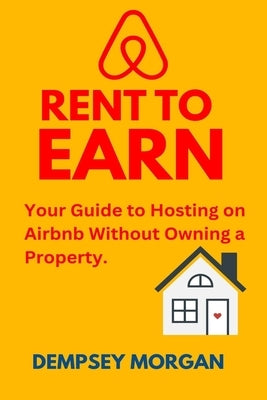 Rent to Earn: Your Guide to Hosting on Airbnb Without Owning a Property. by Morgan, Dempsey