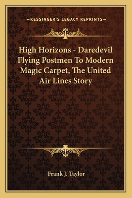High Horizons - Daredevil Flying Postmen To Modern Magic Carpet, The United Air Lines Story by Taylor, Frank J.