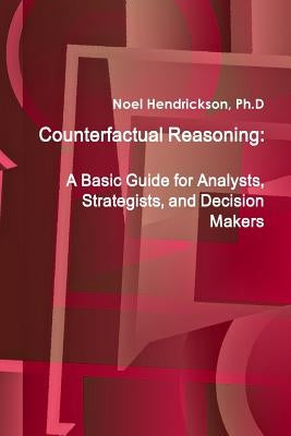 Counterfactual Reasoning: A Basic Guide for Analysts, Strategists, and Decision Makers by Hendrickson, Ph. D. Noel