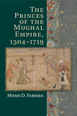 The Princes of the Mughal Empire, 1504-1719 by Faruqui, Munis D.