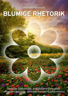 Blumige Rhetorik 2100: Sensible Diplomatie, einfühlsame Empathie, ehrende Laudatio, umschreibender Euphemismus by Hanisch, Horst