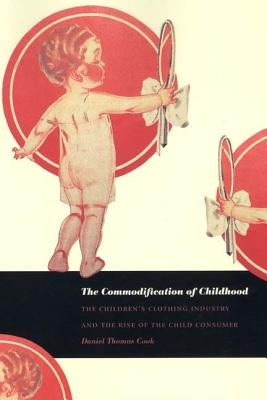 The Commodification of Childhood: The Children's Clothing Industry and the Rise of the Child Consumer by Cook, Daniel Thomas