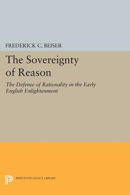 The Sovereignty of Reason: The Defense of Rationality in the Early English Enlightenment by Beiser, Frederick C.
