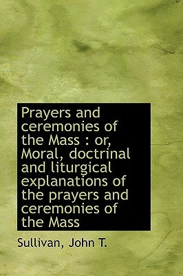 Prayers and Ceremonies of the Mass: Or, Moral, Doctrinal and Liturgical Explanations of the Prayers by Sullivan, John T.