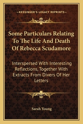 Some Particulars Relating to the Life and Death of Rebecca Scudamore: Interspersed with Interesting Reflections, Together with Extracts from Divers of by Young, Sarah
